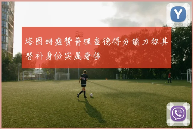 塔图姆盛赞普理查德得分能力称其替补身份实属奢侈