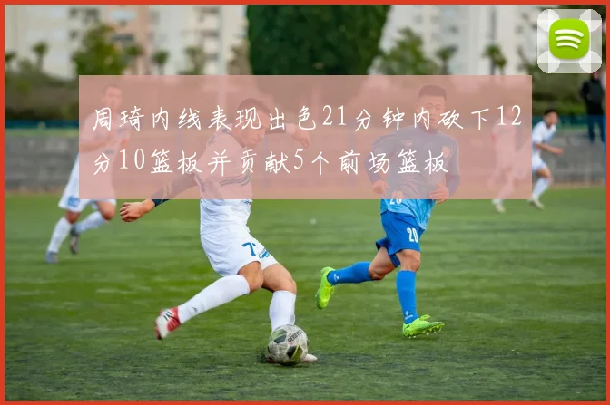 周琦内线表现出色21分钟内砍下12分10篮板并贡献5个前场篮板