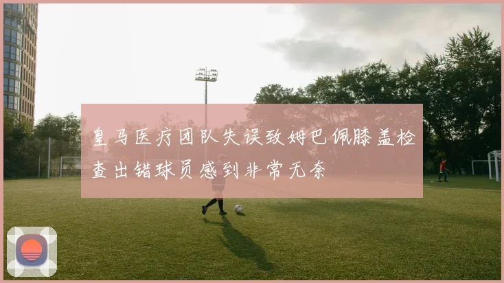 皇马医疗团队失误致姆巴佩膝盖检查出错球员感到非常无奈