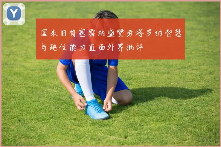 国米旧将塞雷纳盛赞劳塔罗的智慧与跑位能力直面外界批评