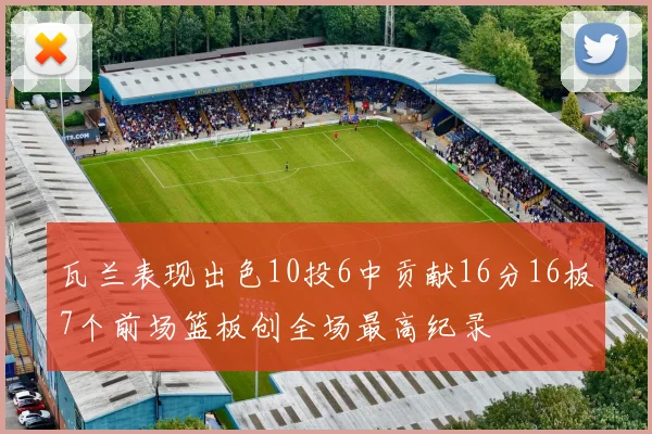 瓦兰表现出色10投6中贡献16分16板7个前场篮板创全场最高纪录