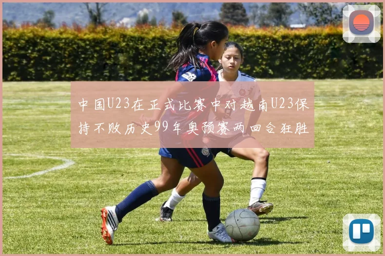 中国U23在正式比赛中对越南U23保持不败历史99年奥预赛两回合狂胜7-0
