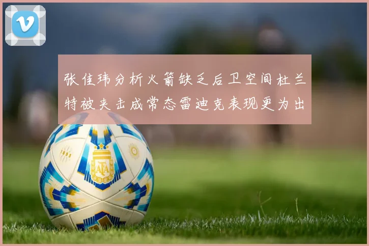 张佳玮分析火箭缺乏后卫空间杜兰特被夹击成常态雷迪克表现更为出色