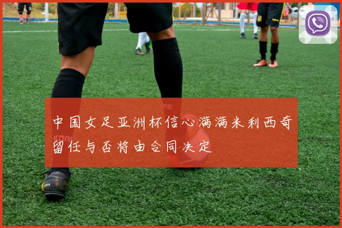中国女足亚洲杯信心满满米利西奇留任与否将由合同决定
