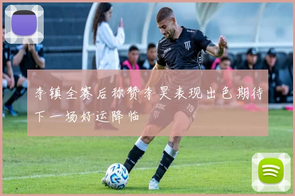 李镇全赛后称赞李昊表现出色期待下一场好运降临