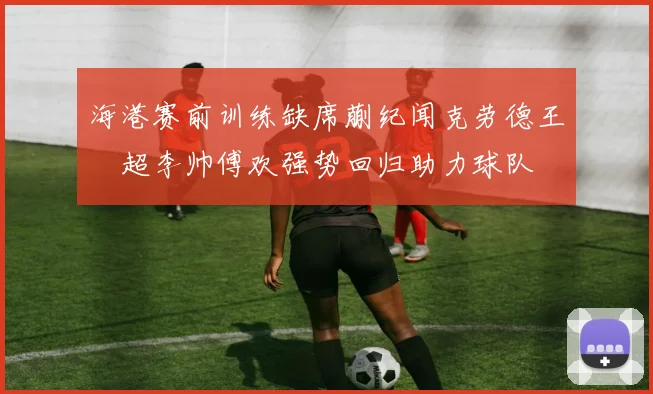 海港赛前训练缺席蒯纪闻克劳德王燊超李帅傅欢强势回归助力球队