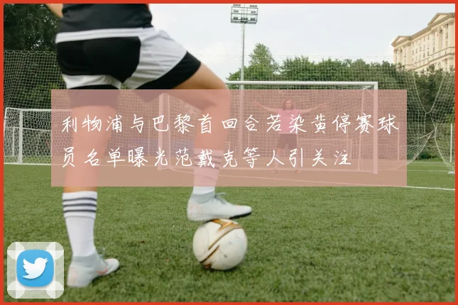利物浦与巴黎首回合若染黄停赛球员名单曝光范戴克等人引关注