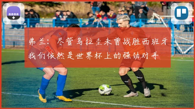 弗兰：尽管乌拉圭未曾战胜西班牙我们依然是世界杯上的强劲对手