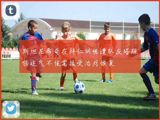 斯坦尼希奇在拜仁训练遭队友塔踩伤运气不佳需接受治疗恢复