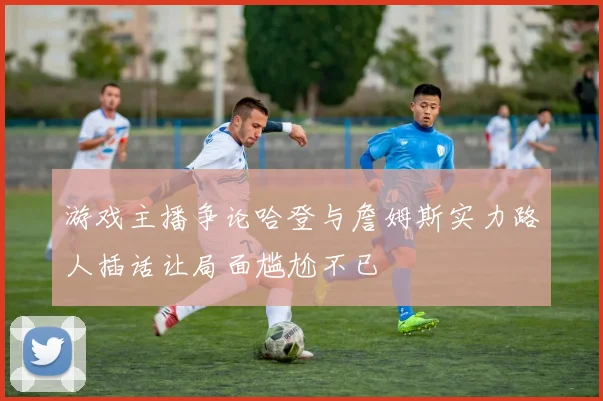 游戏主播争论哈登与詹姆斯实力路人插话让局面尴尬不已