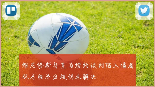 维尼修斯与皇马续约谈判陷入僵局双方经济分歧仍未解决