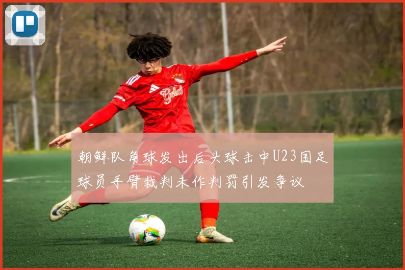朝鲜队角球发出后头球击中U23国足球员手臂裁判未作判罚引发争议