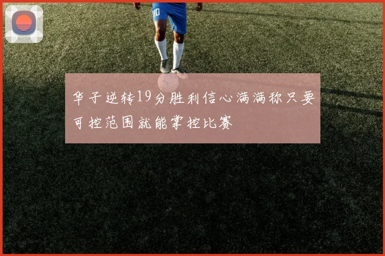 华子逆转19分胜利信心满满称只要可控范围就能掌控比赛