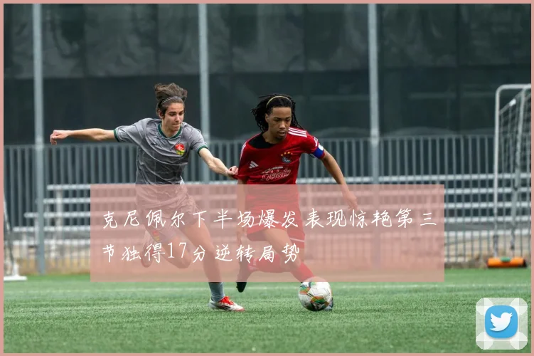 克尼佩尔下半场爆发表现惊艳第三节独得17分逆转局势