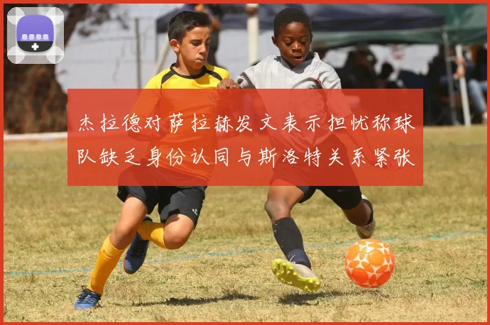 杰拉德对萨拉赫发文表示担忧称球队缺乏身份认同与斯洛特关系紧张
