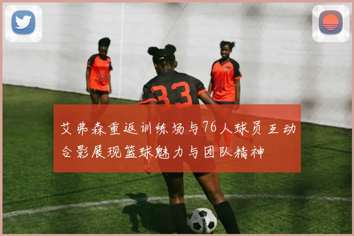 艾弗森重返训练场与76人球员互动合影展现篮球魅力与团队精神