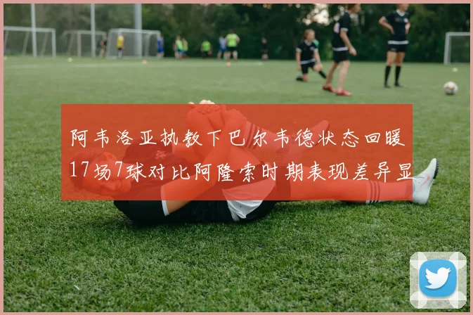 阿韦洛亚执教下巴尔韦德状态回暖17场7球对比阿隆索时期表现差异显著