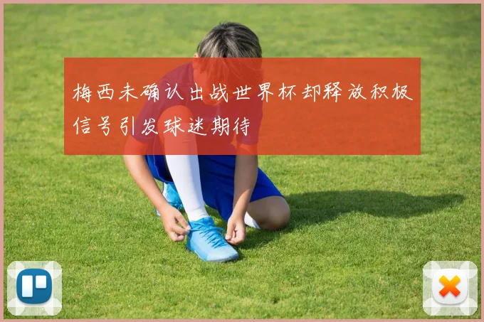 梅西未确认出战世界杯却释放积极信号引发球迷期待