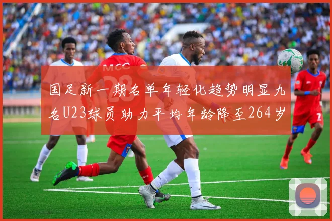 国足新一期名单年轻化趋势明显九名U23球员助力平均年龄降至264岁