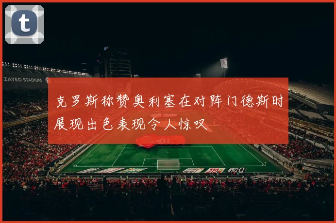 克罗斯称赞奥利塞在对阵门德斯时展现出色表现令人惊叹