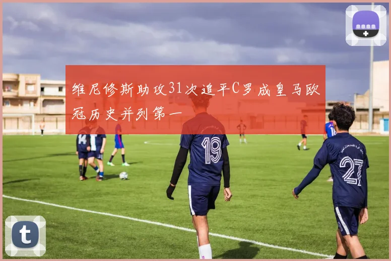 维尼修斯助攻31次追平C罗成皇马欧冠历史并列第一