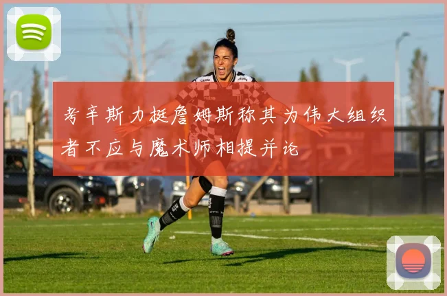 考辛斯力挺詹姆斯称其为伟大组织者不应与魔术师相提并论