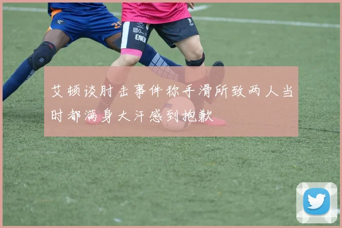 艾顿谈肘击事件称手滑所致两人当时都满身大汗感到抱歉