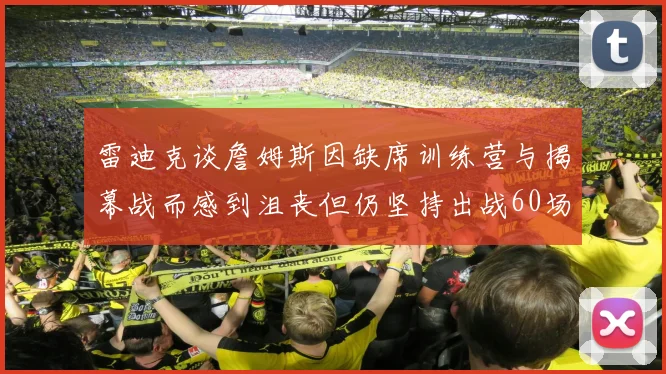 雷迪克谈詹姆斯因缺席训练营与揭幕战而感到沮丧但仍坚持出战60场比赛