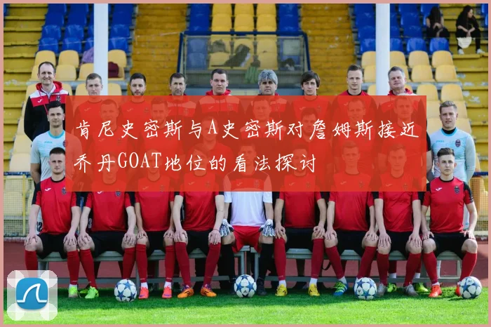 肯尼史密斯与A史密斯对詹姆斯接近乔丹GOAT地位的看法探讨