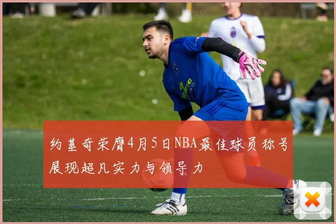 约基奇荣膺4月5日NBA最佳球员称号展现超凡实力与领导力